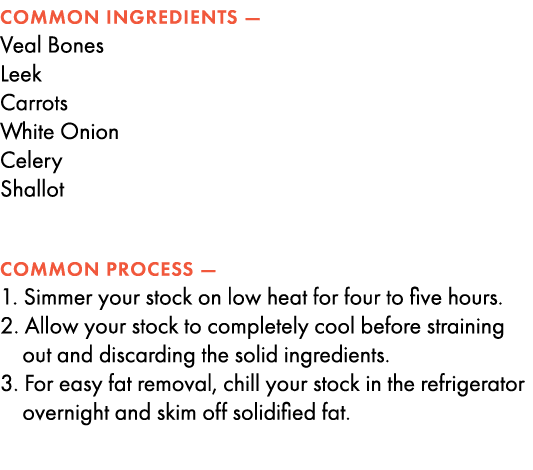 COMMON INGREDIENTS — Veal Bones Leek Carrots White Onion Celery Shallot COMMON PROCESS — 1. Simmer your stock on low ...
