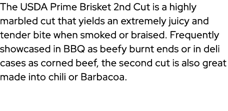 The USDA Prime Brisket 2nd Cut is a highly marbled cut that yields an extremely juicy and tender bite when smoked or ...