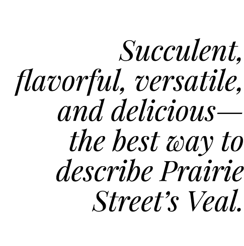  Succulent, flavorful, versatile, and delicious— the best way to describe Prairie Street’s Veal.